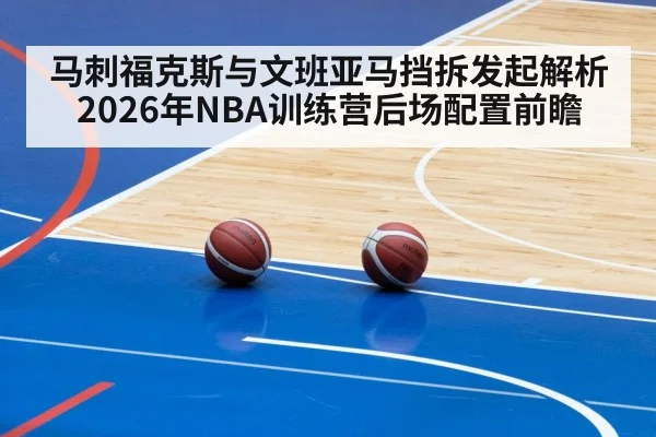马刺福克斯与文班亚马挡拆发起解析 2026年NBA训练营后场配置前瞻