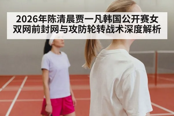 2026年陈清晨贾一凡韩国公开赛女双网前封网与攻防轮转战术深度解析