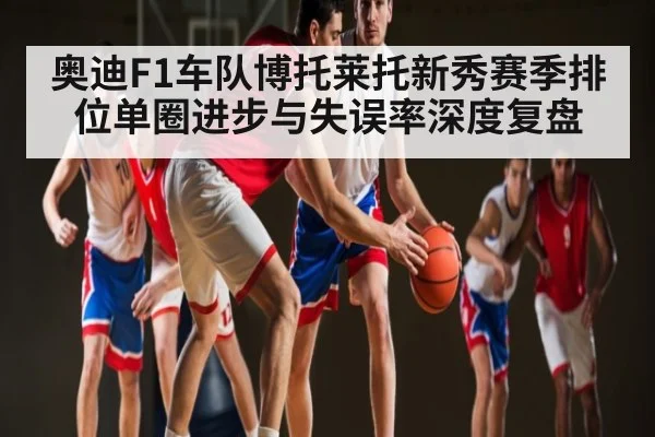 奥迪F1车队博托莱托新秀赛季排位单圈进步与失误率深度复盘